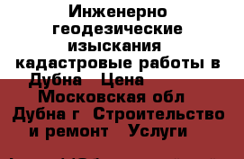 Инженерно-геодезические изыскания, кадастровые работы в Дубна › Цена ­ 1 000 - Московская обл., Дубна г. Строительство и ремонт » Услуги   